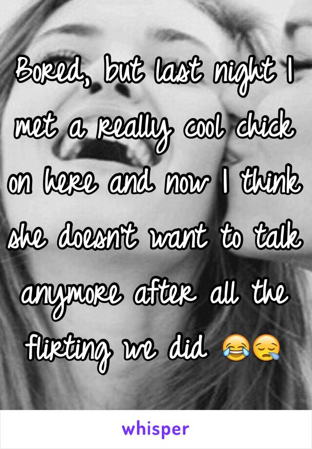 Bored, but last night I met a really cool chick on here and now I think she doesn't want to talk anymore after all the flirting we did 😂😪