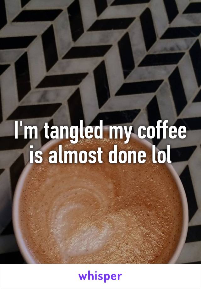 I'm tangled my coffee is almost done lol