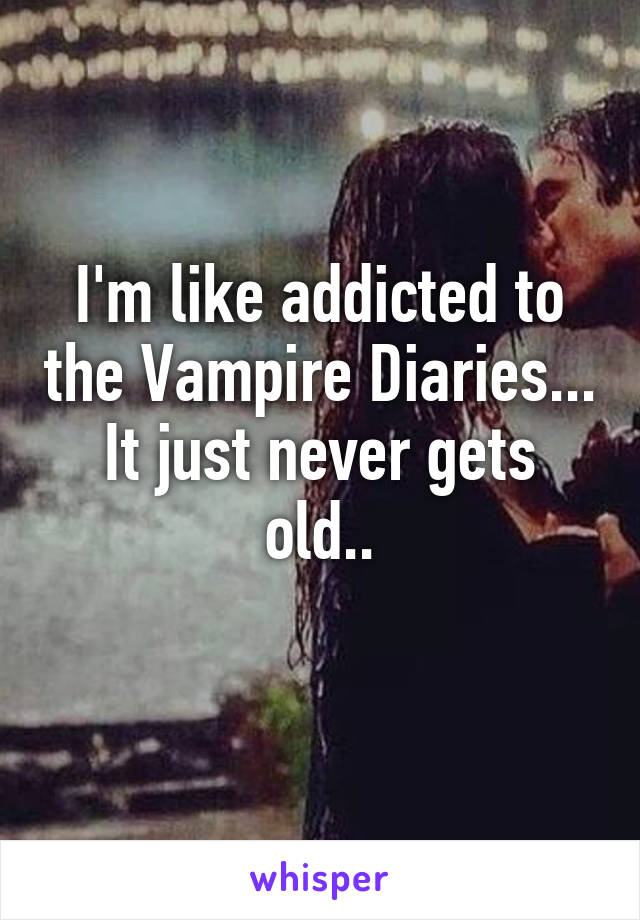 I'm like addicted to the Vampire Diaries...
It just never gets old..
