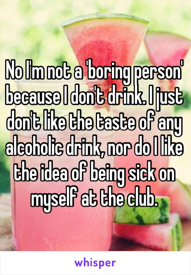 No I'm not a 'boring person' because I don't drink. I just don't like the taste of any alcoholic drink, nor do I like the idea of being sick on myself at the club.