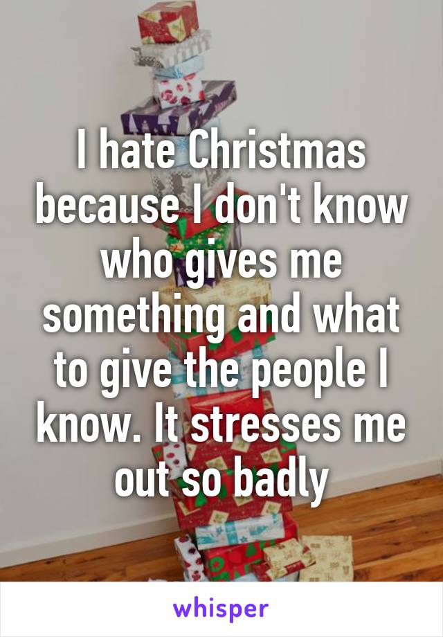 I hate Christmas because I don't know who gives me something and what to give the people I know. It stresses me out so badly