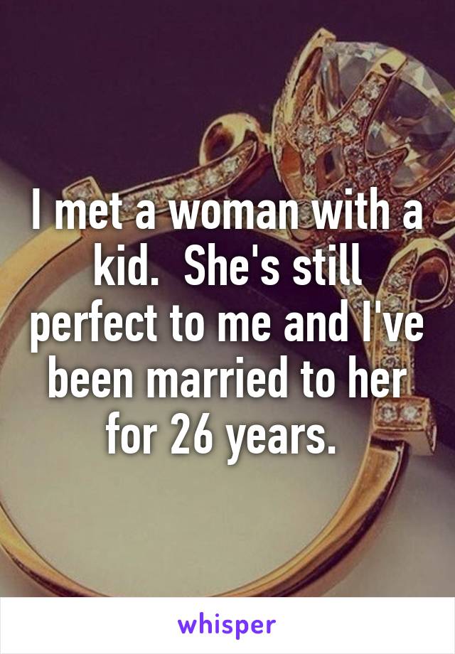 I met a woman with a kid.  She's still perfect to me and I've been married to her for 26 years. 