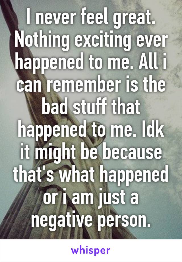 I never feel great. Nothing exciting ever happened to me. All i can remember is the bad stuff that happened to me. Idk it might be because that's what happened or i am just a negative person.
