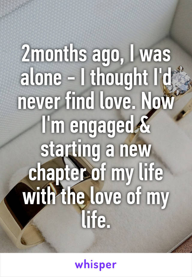 2months ago, I was alone - I thought I'd never find love. Now I'm engaged & starting a new chapter of my life with the love of my life.