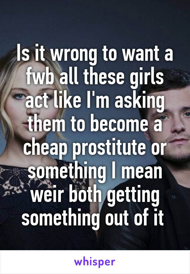 Is it wrong to want a fwb all these girls act like I'm asking them to become a cheap prostitute or something I mean weir both getting something out of it 