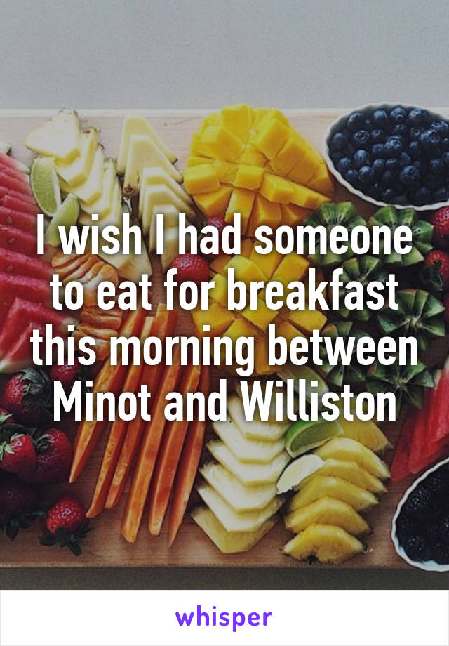 I wish I had someone to eat for breakfast this morning between Minot and Williston