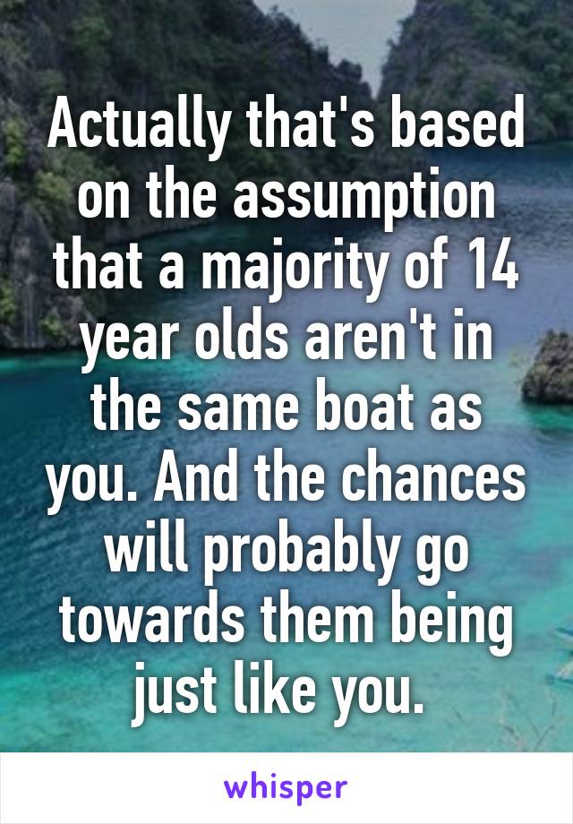 Actually that's based on the assumption that a majority of 14 year olds aren't in the same boat as you. And the chances will probably go towards them being just like you. 