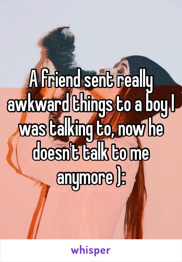 A friend sent really awkward things to a boy I was talking to, now he doesn't talk to me anymore ):