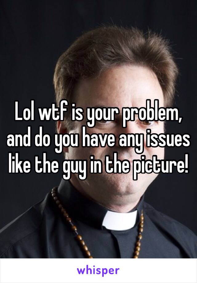 Lol wtf is your problem, and do you have any issues like the guy in the picture!