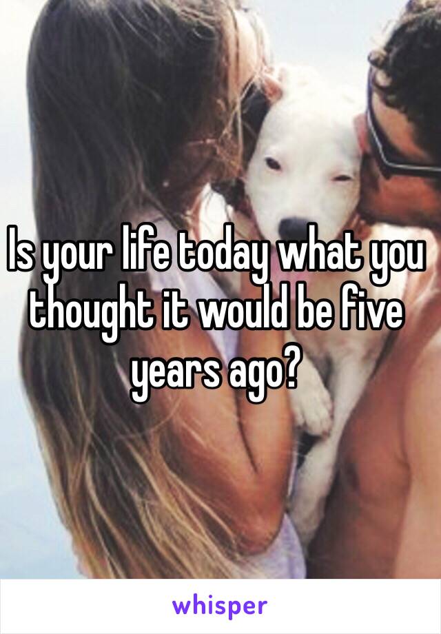 Is your life today what you thought it would be five years ago?