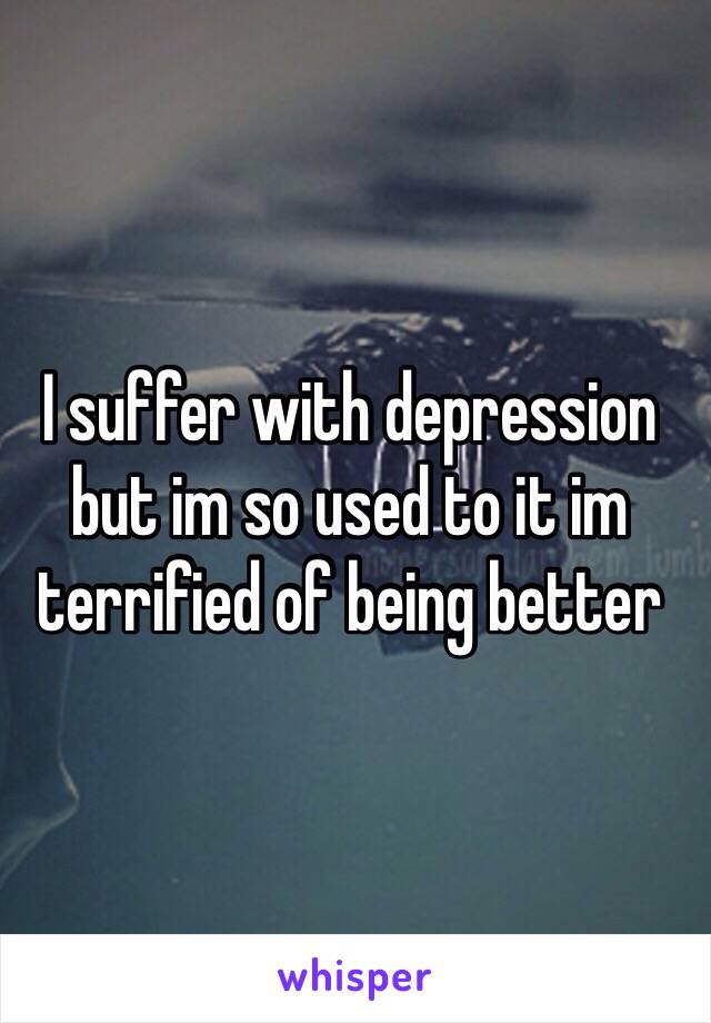 I suffer with depression but im so used to it im terrified of being better