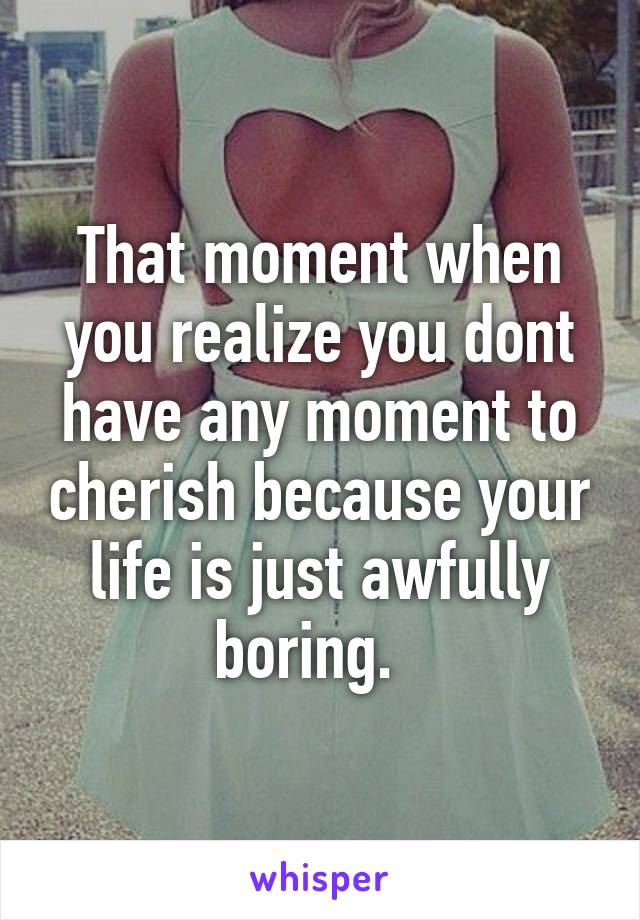 That moment when you realize you dont have any moment to cherish because your life is just awfully boring.  