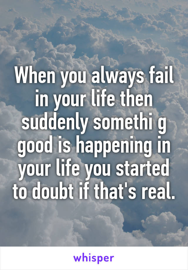 When you always fail in your life then suddenly somethi g good is happening in your life you started to doubt if that's real.