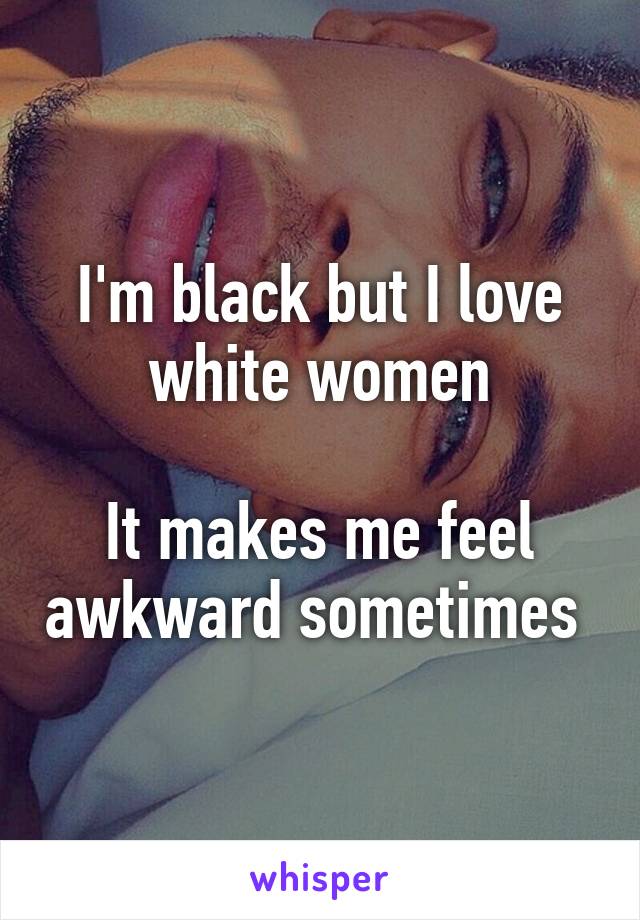 I'm black but I love white women

It makes me feel awkward sometimes 