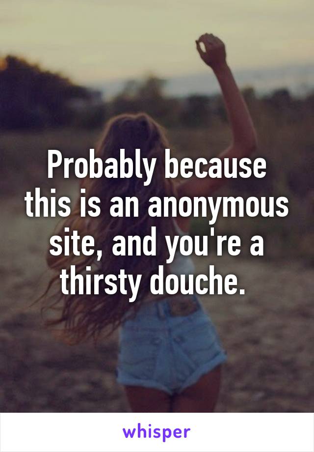 Probably because this is an anonymous site, and you're a thirsty douche. 