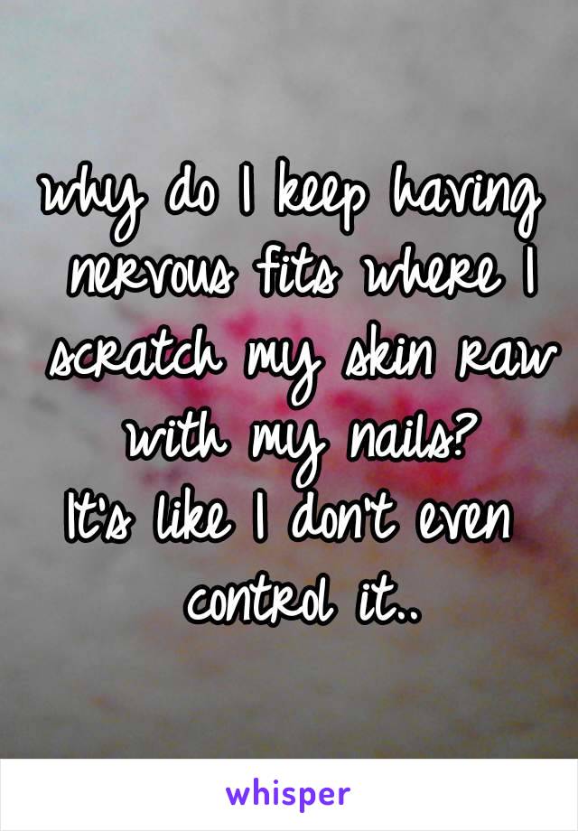 why do I keep having nervous fits where I scratch my skin raw with my nails?
It's like I don't even control it..