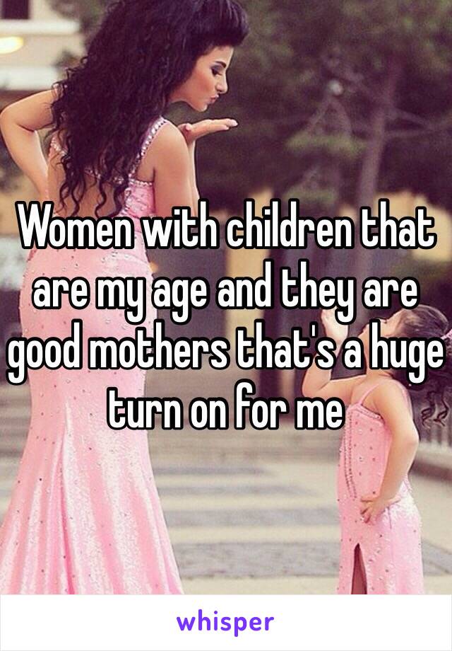 Women with children that are my age and they are good mothers that's a huge turn on for me 