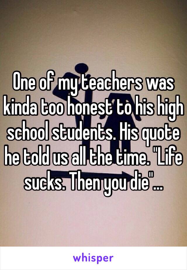 One of my teachers was kinda too honest to his high school students. His quote he told us all the time. "Life sucks. Then you die"...