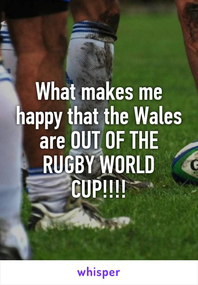 What makes me happy that the Wales are OUT OF THE RUGBY WORLD CUP!!!!