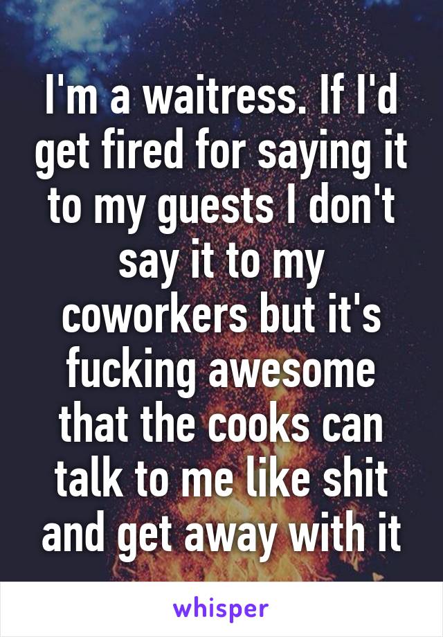 I'm a waitress. If I'd get fired for saying it to my guests I don't say it to my coworkers but it's fucking awesome that the cooks can talk to me like shit and get away with it