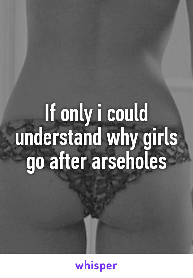 If only i could understand why girls go after arseholes