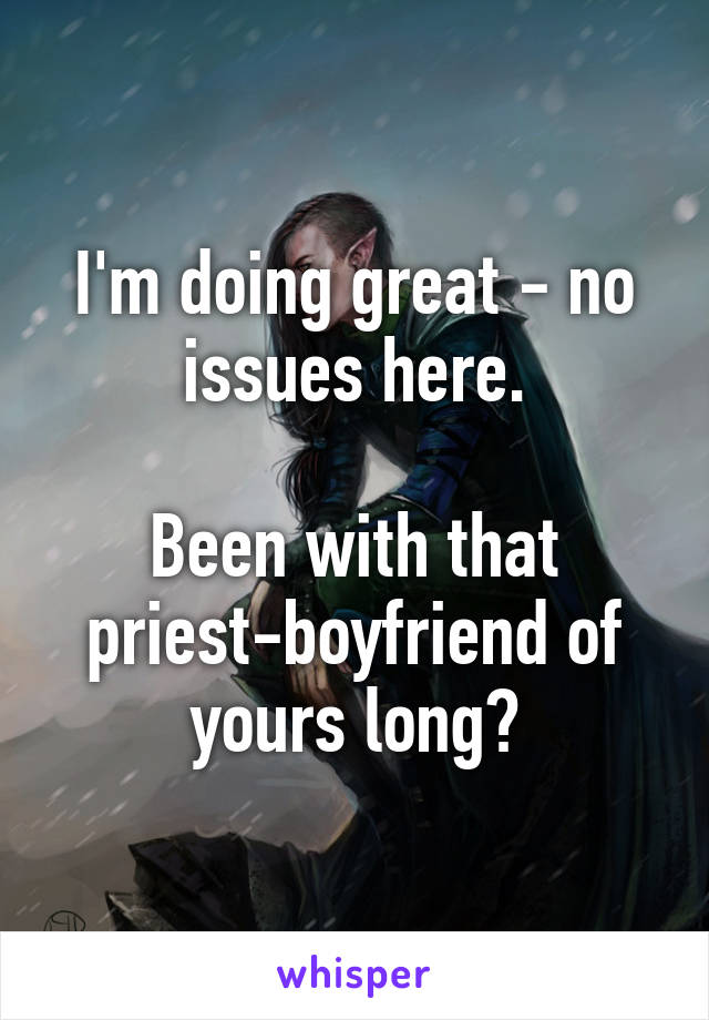 I'm doing great - no issues here.

Been with that priest-boyfriend of yours long?