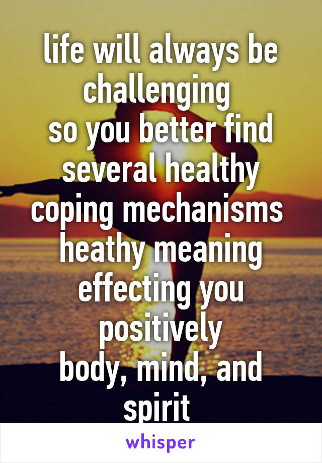 life will always be challenging 
so you better find several healthy coping mechanisms 
heathy meaning effecting you positively
body, mind, and spirit 