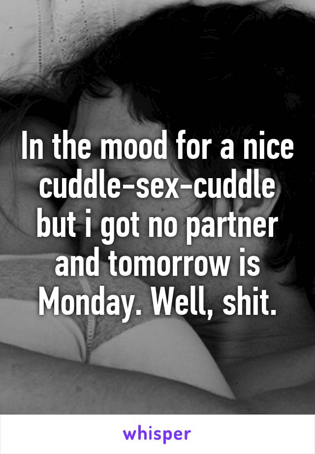 In the mood for a nice cuddle-sex-cuddle but i got no partner and tomorrow is Monday. Well, shit.