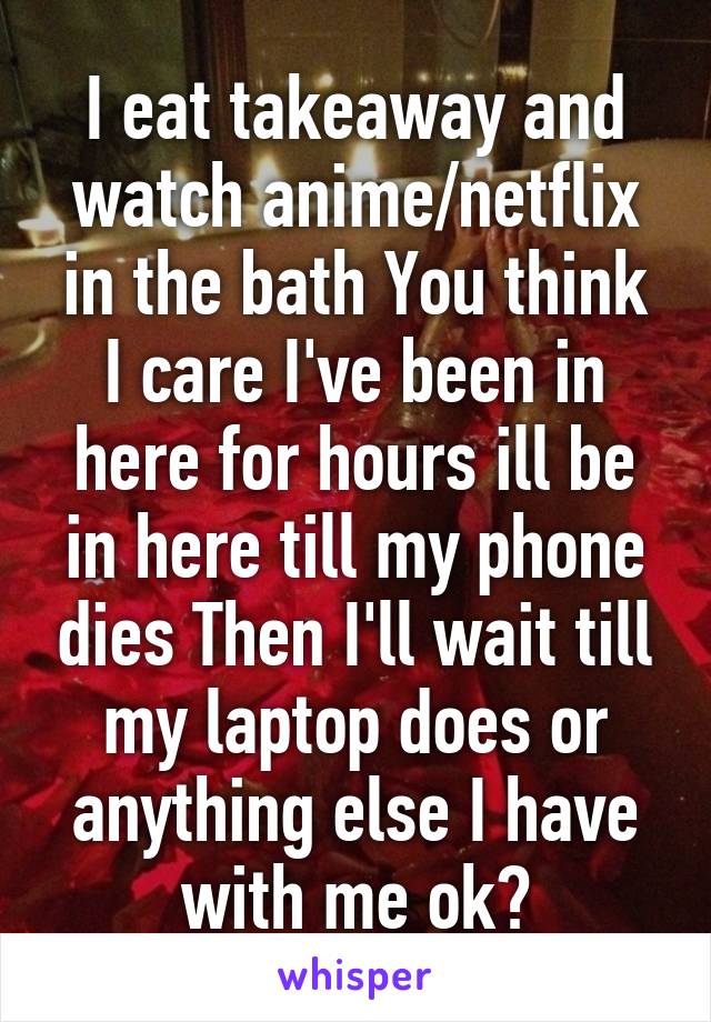 I eat takeaway and watch anime/netflix in the bath You think I care I've been in here for hours ill be in here till my phone dies Then I'll wait till my laptop does or anything else I have with me ok?