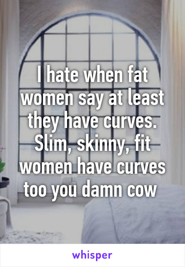 I hate when fat women say at least they have curves. Slim, skinny, fit women have curves too you damn cow 