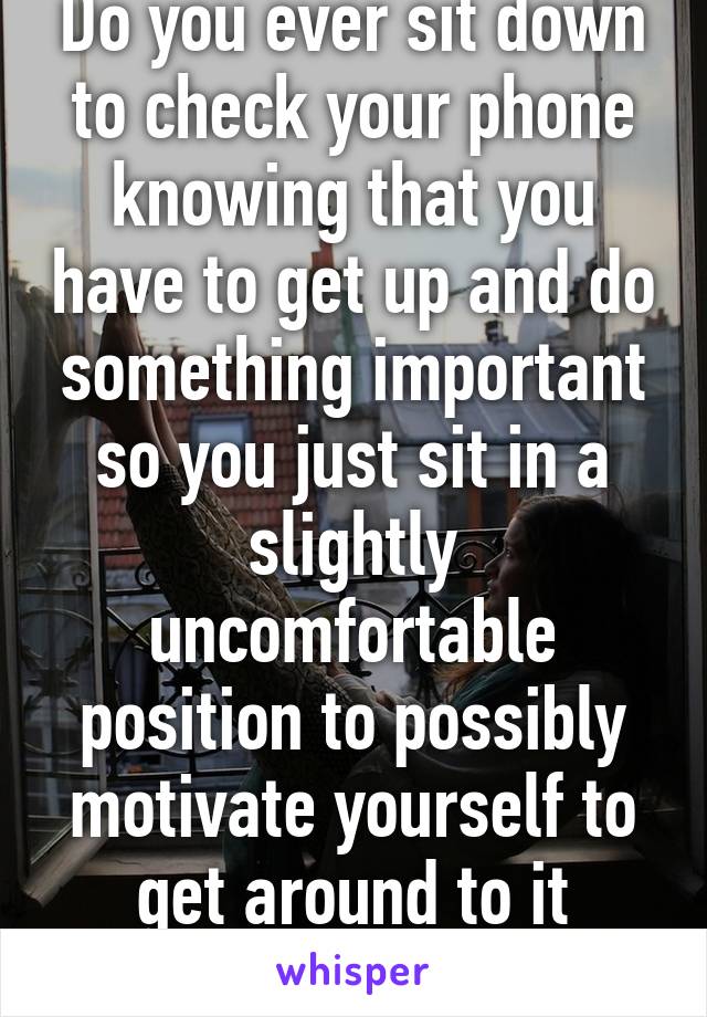 Do you ever sit down to check your phone knowing that you have to get up and do something important so you just sit in a slightly uncomfortable position to possibly motivate yourself to get around to it faster?