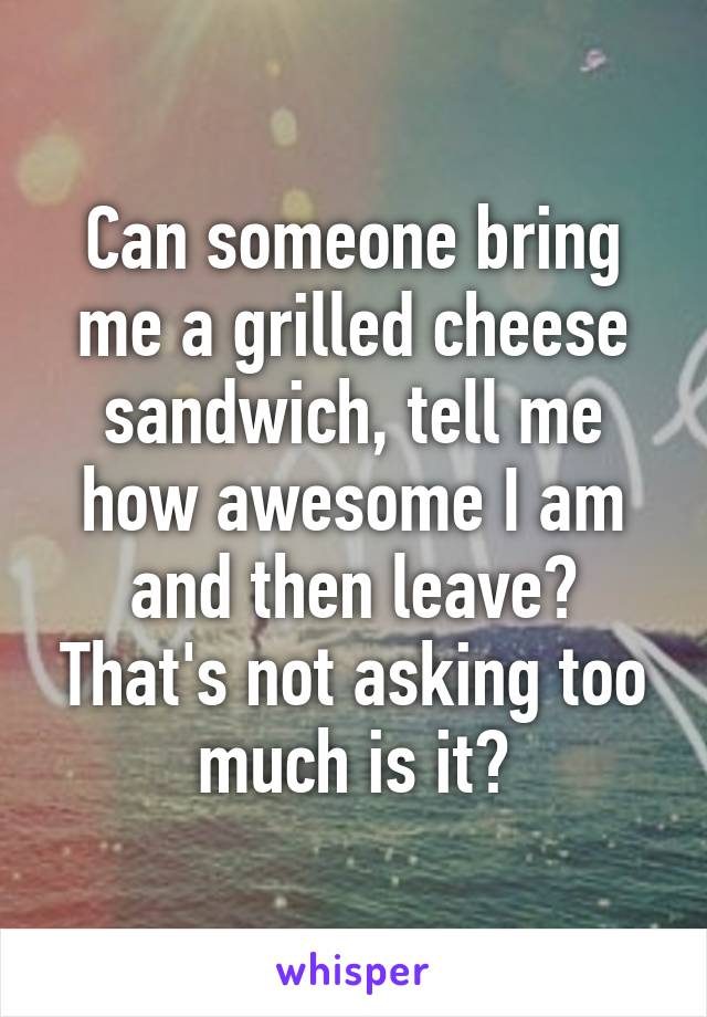 Can someone bring me a grilled cheese sandwich, tell me how awesome I am and then leave? That's not asking too much is it?