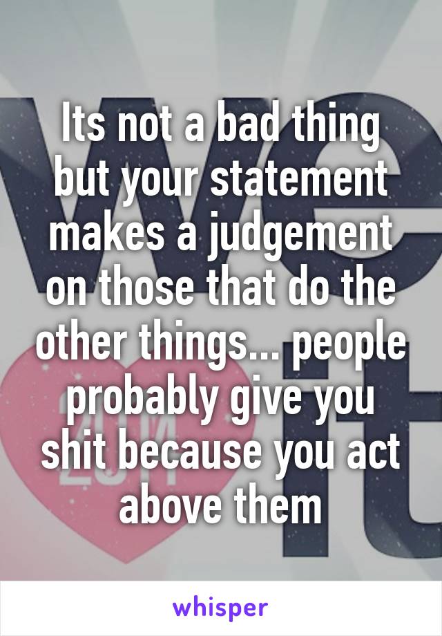 Its not a bad thing but your statement makes a judgement on those that do the other things... people probably give you shit because you act above them