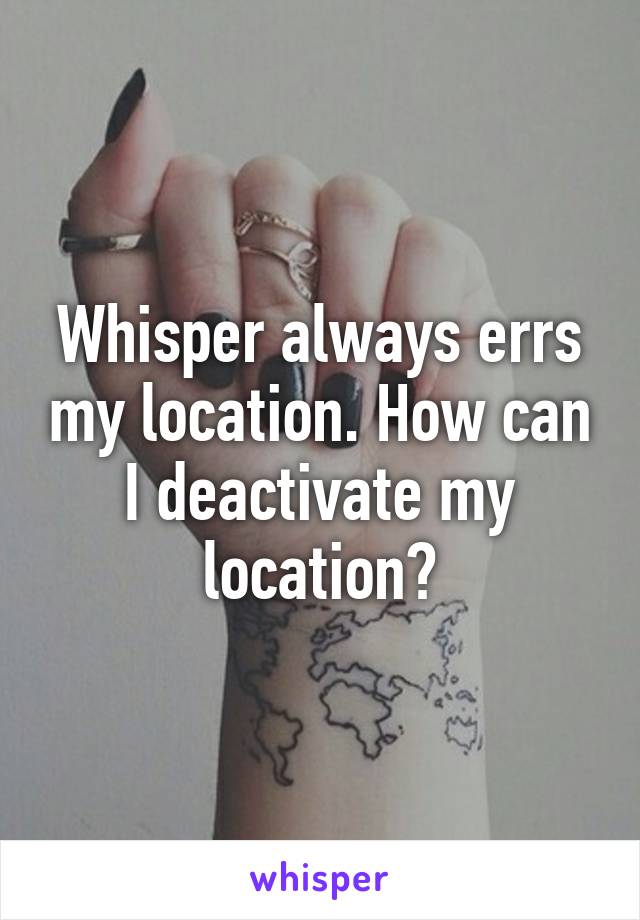 Whisper always errs my location. How can I deactivate my location?