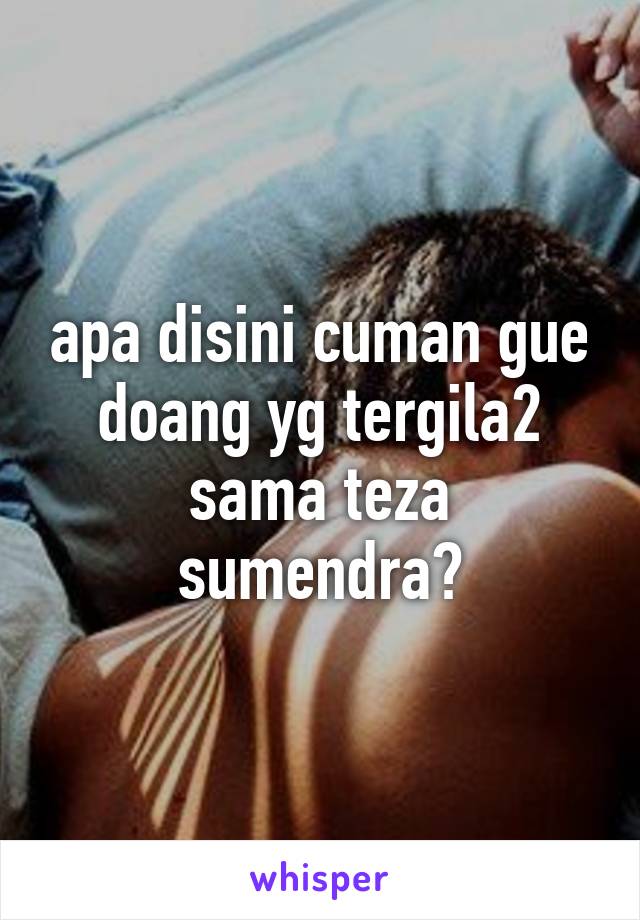 apa disini cuman gue doang yg tergila2 sama teza sumendra?