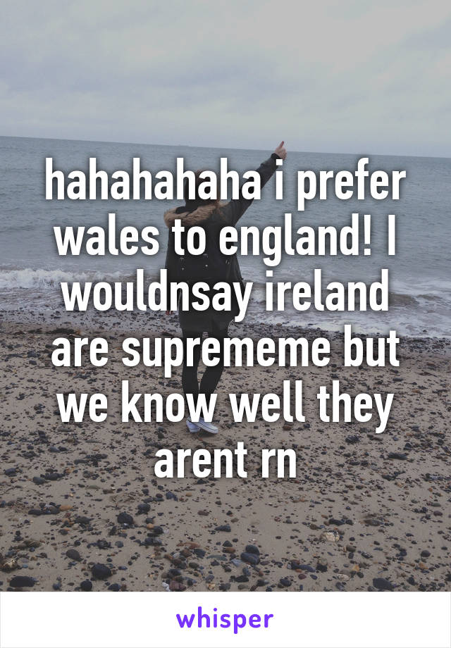 hahahahaha i prefer wales to england! I wouldnsay ireland are suprememe but we know well they arent rn