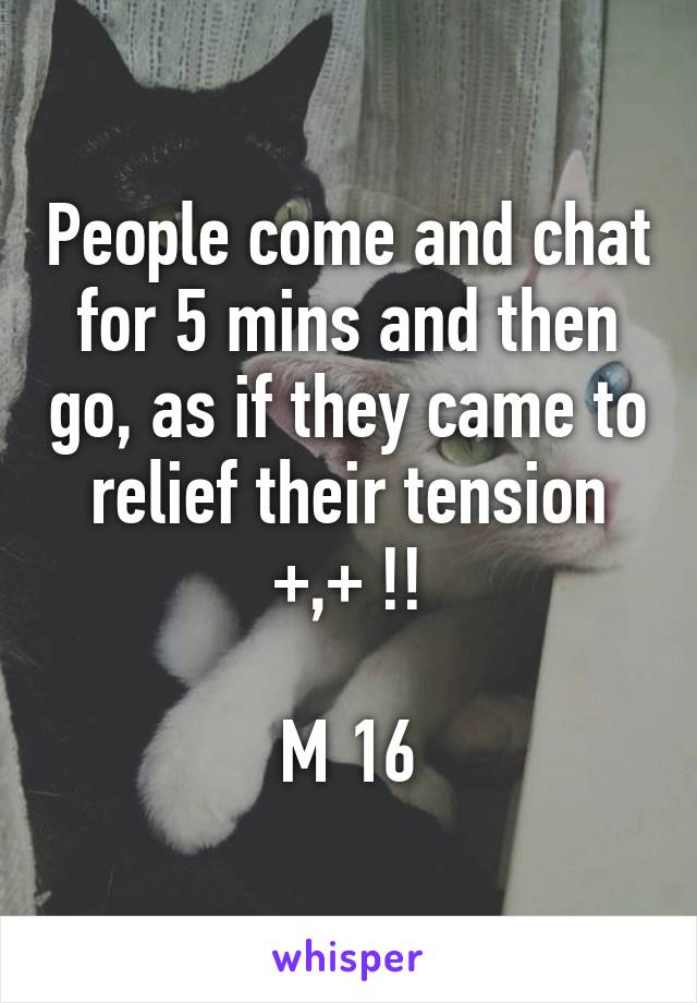 People come and chat for 5 mins and then go, as if they came to relief their tension +,+ !!

M 16