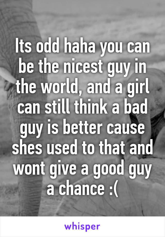 Its odd haha you can be the nicest guy in the world, and a girl can still think a bad guy is better cause shes used to that and wont give a good guy a chance :(