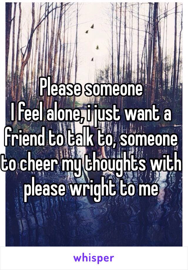 Please someone
I feel alone, i just want a friend to talk to, someone to cheer my thoughts with please wright to me