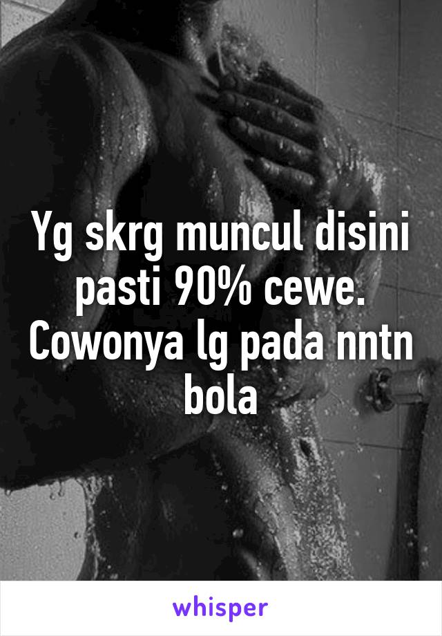 Yg skrg muncul disini pasti 90% cewe. Cowonya lg pada nntn bola