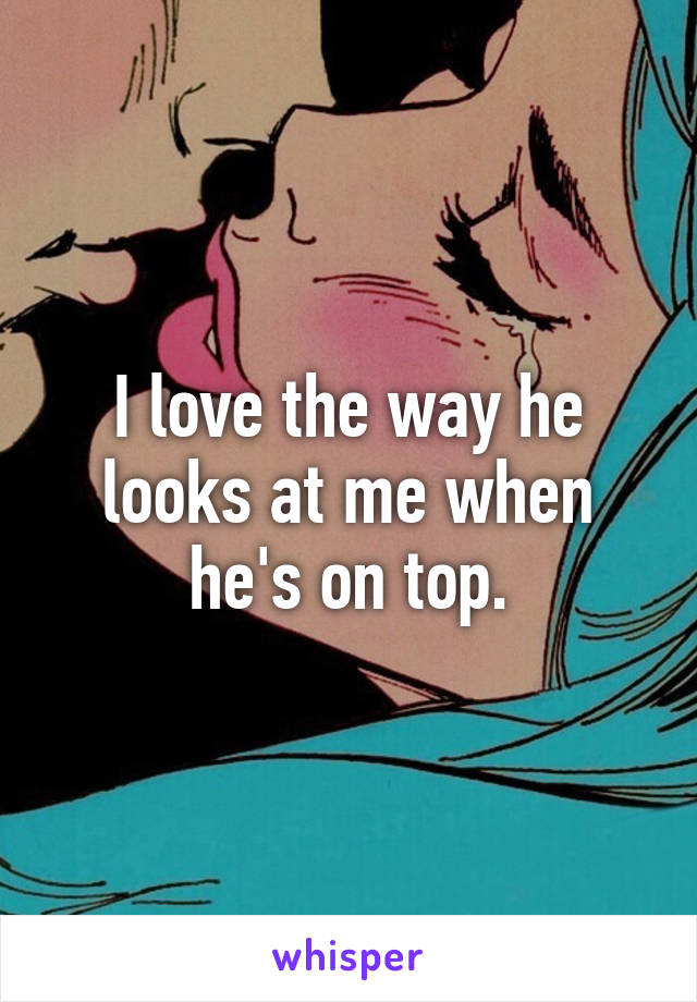 I love the way he looks at me when he's on top.