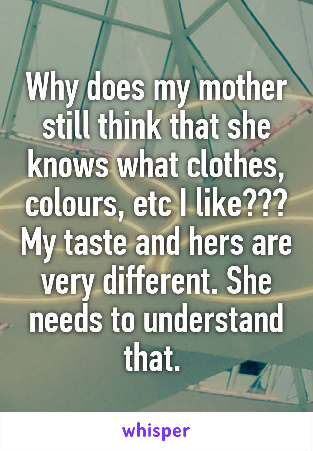 Why does my mother still think that she knows what clothes, colours, etc I like??? My taste and hers are very different. She needs to understand that. 