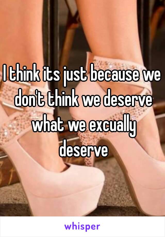 I think its just because we don't think we deserve what we excually deserve