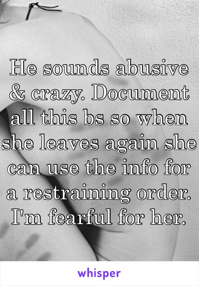 He sounds abusive & crazy. Document all this bs so when she leaves again she can use the info for a restraining order.  I'm fearful for her. 