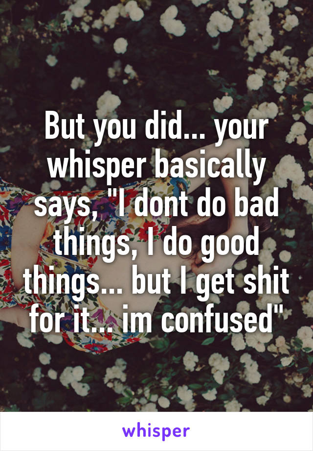 But you did... your whisper basically says, "I dont do bad things, I do good things... but I get shit for it... im confused"