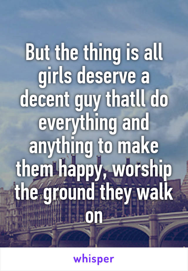 But the thing is all girls deserve a decent guy thatll do everything and anything to make them happy, worship the ground they walk on