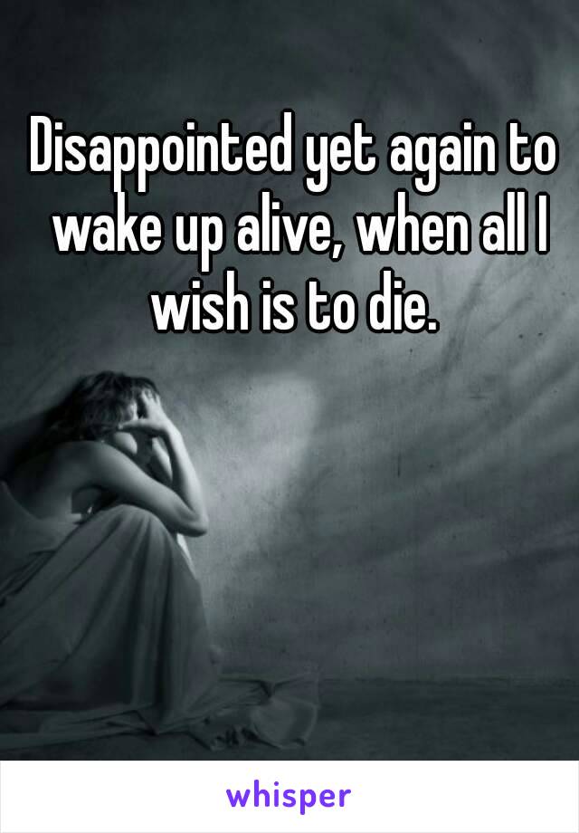 Disappointed yet again to wake up alive, when all I wish is to die. 