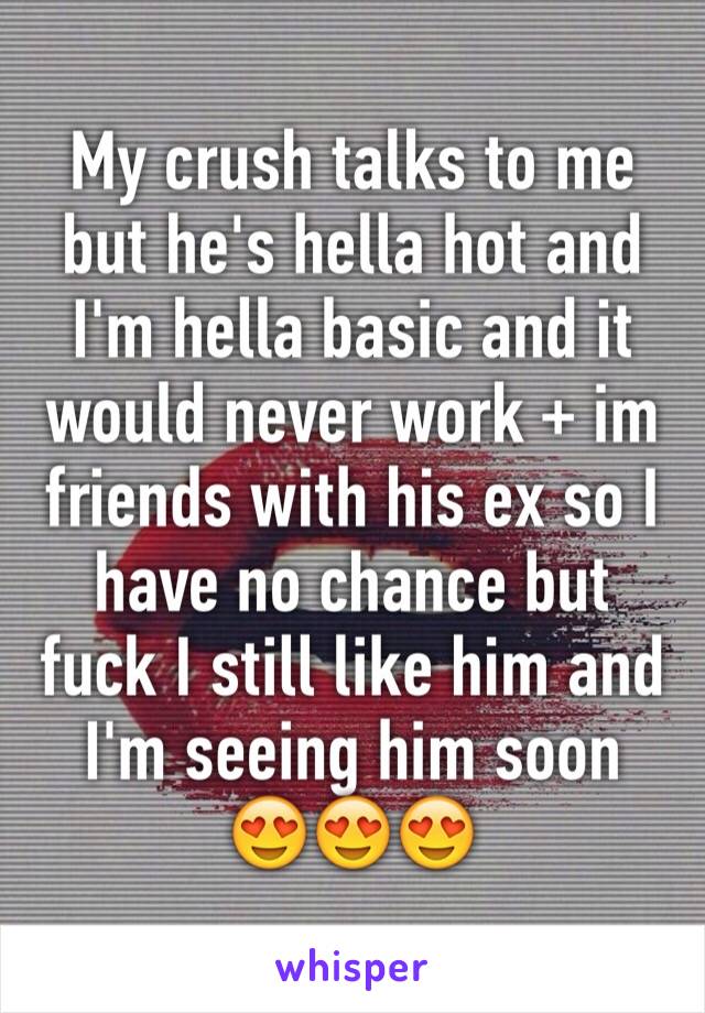 My crush talks to me but he's hella hot and I'm hella basic and it would never work + im friends with his ex so I have no chance but fuck I still like him and I'm seeing him soon 
😍😍😍