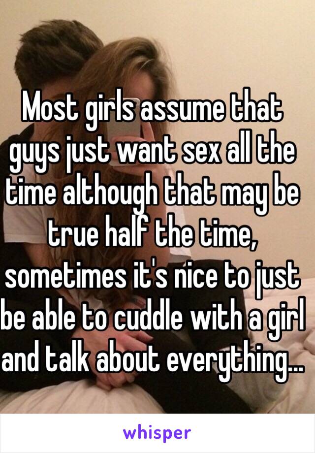 Most girls assume that guys just want sex all the time although that may be true half the time, sometimes it's nice to just be able to cuddle with a girl and talk about everything...