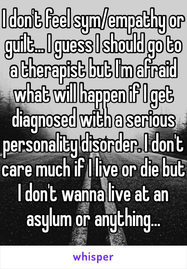 I don't feel sym/empathy or guilt... I guess I should go to a therapist but I'm afraid what will happen if I get diagnosed with a serious personality disorder. I don't care much if I live or die but I don't wanna live at an asylum or anything...